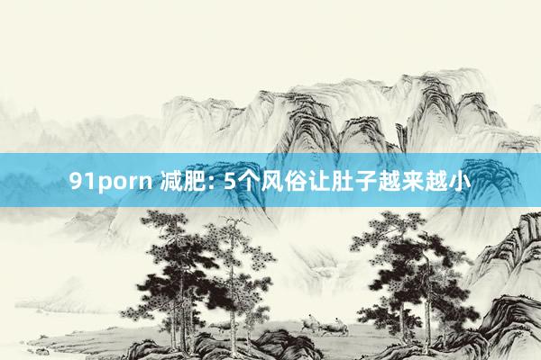 91porn 减肥: 5个风俗让肚子越来越小