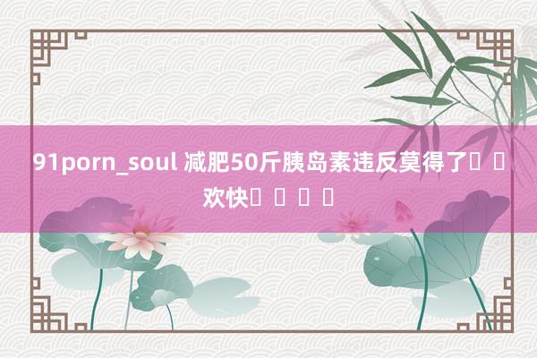 91porn_soul 减肥50斤胰岛素违反莫得了❗️欢快❗️❗️