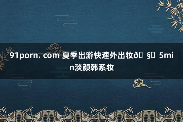 91porn. com 夏季出游快速外出妆?5min淡颜韩系妆