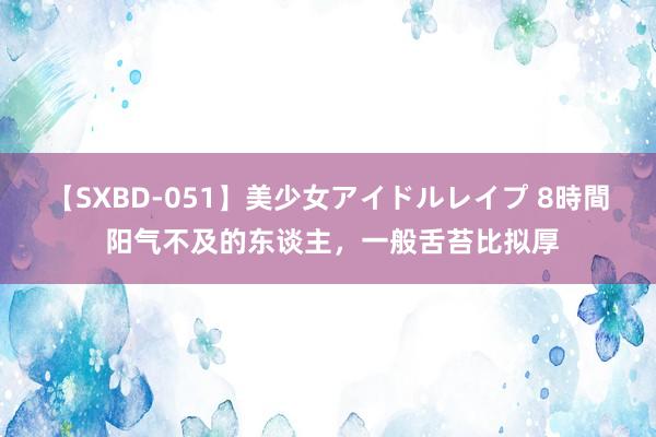 【SXBD-051】美少女アイドルレイプ 8時間 阳气不及的东谈主，一般舌苔比拟厚