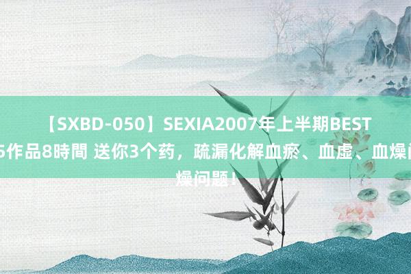 【SXBD-050】SEXIA2007年上半期BEST 全35作品8時間 送你3个药，疏漏化解血瘀、血虚、血燥问题！