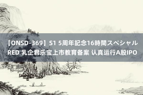 【ONSD-369】S1 5周年記念16時間スペシャル RED 乳企君乐宝上市教育备案 认真运行A股IPO