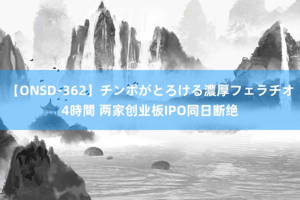 【ONSD-362】チンポがとろける濃厚フェラチオ4時間 两家创业板IPO同日断绝