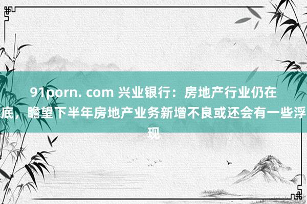 91porn. com 兴业银行：房地产行业仍在筑底，瞻望下半年房地产业务新增不良或还会有一些浮现