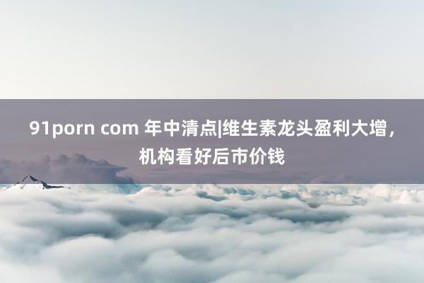 91porn com 年中清点|维生素龙头盈利大增，机构看好后市价钱