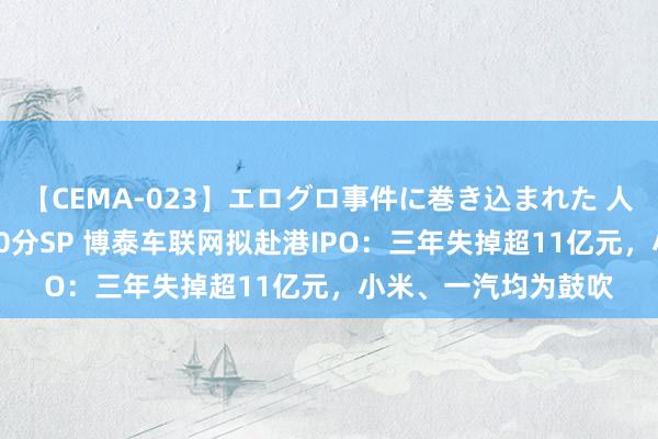 【CEMA-023】エログロ事件に巻き込まれた 人妻たちの昭和史 210分SP 博泰车联网拟赴港IPO：三年失掉超11亿元，小米、一汽均为鼓吹