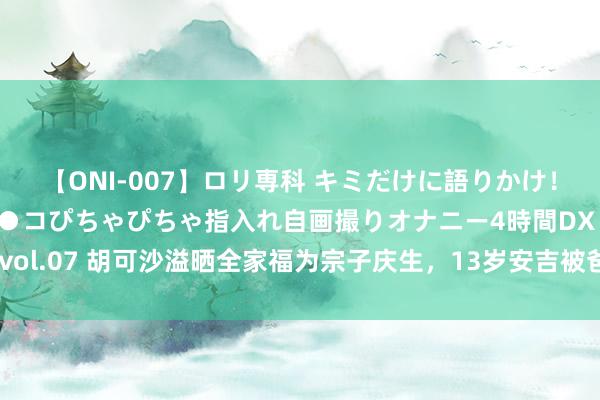 【ONI-007】ロリ専科 キミだけに語りかけ！ロリっ娘20人！オマ●コぴちゃぴちゃ指入れ自画撮りオナニー4時間DX vol.07 胡可沙溢晒全家福为宗子庆生，13岁安吉被爸妈亲吻，撞脸刘昊然