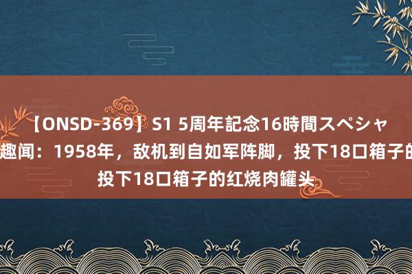 【ONSD-369】S1 5周年記念16時間スペシャル RED 历史趣闻：1958年，敌机到自如军阵脚，投下18口箱子的红烧肉罐头