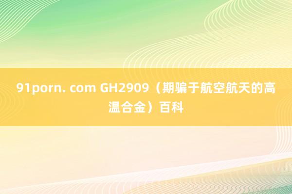 91porn. com GH2909（期骗于航空航天的高温合金）百科