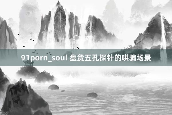 91porn_soul 盘货五孔探针的哄骗场景