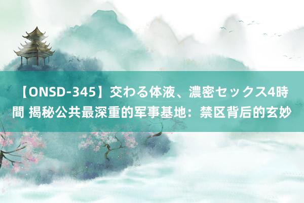 【ONSD-345】交わる体液、濃密セックス4時間 揭秘公共最深重的军事基地：禁区背后的玄妙