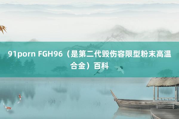 91porn FGH96（是第二代毁伤容限型粉末高温合金）百科