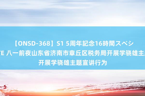 【ONSD-368】S1 5周年記念16時間スペシャル WHITE 八一前夜山东省济南市章丘区税务局开展学骁雄主题宣讲行为