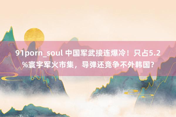 91porn_soul 中国军武接连爆冷！只占5.2%寰宇军火市集，导弹还竞争不外韩国？