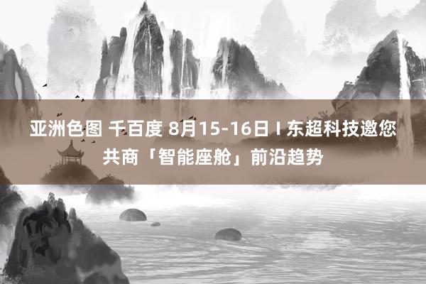 亚洲色图 千百度 8月15-16日 I 东超科技邀您共商「智能座舱」前沿趋势