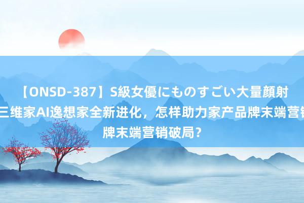 【ONSD-387】S級女優にものすごい大量顔射4時間 三维家AI逸想家全新进化，<a href=