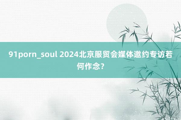 91porn_soul 2024北京服贸会媒体邀约专访若何作念？