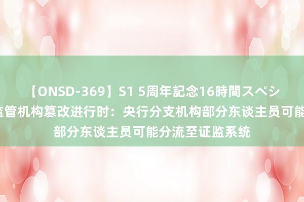 【ONSD-369】S1 5周年記念16時間スペシャル RED 金融监管机构篡改进行时：央行分支机构部分东谈主员可能分流至证监系统