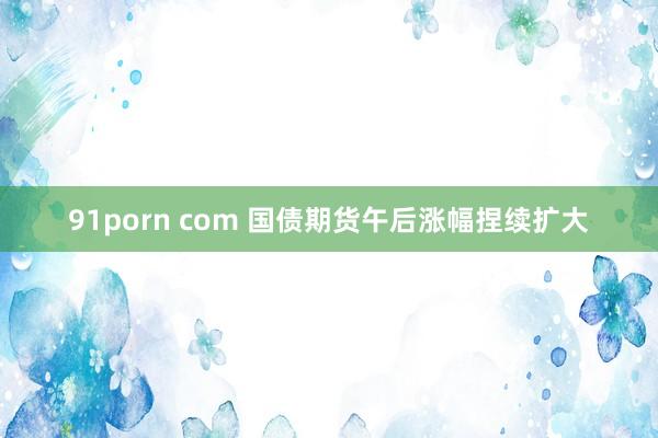 91porn com 国债期货午后涨幅捏续扩大