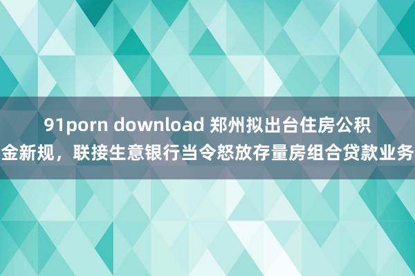 91porn download 郑州拟出台住房公积金新规，联接生意银行当令怒放存量房组合贷款业务