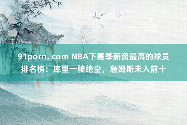 91porn. com NBA下赛季薪资最高的球员排名榜：库里一骑绝尘，詹姆斯未入前十