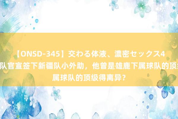 【ONSD-345】交わる体液、濃密セックス4時間 山东队官宣签下新疆队小外助，他曾是雄鹿下属球队的顶级得离异？