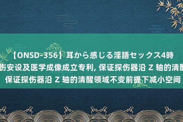 【ONSD-356】耳から感じる淫語セックス4時間 联影医疗央求射线探伤安设及医学成像成立专利， 保证探伤器沿 Z 轴的清醒领域不变前提下减小空间