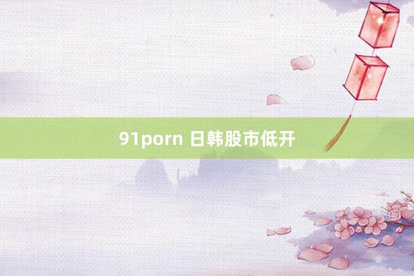 91porn 日韩股市低开