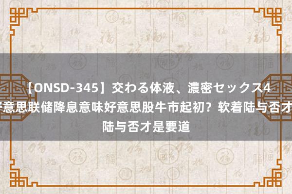 【ONSD-345】交わる体液、濃密セックス4時間 好意思联储降息意味好意思股牛市起初？软着陆与否才是要道