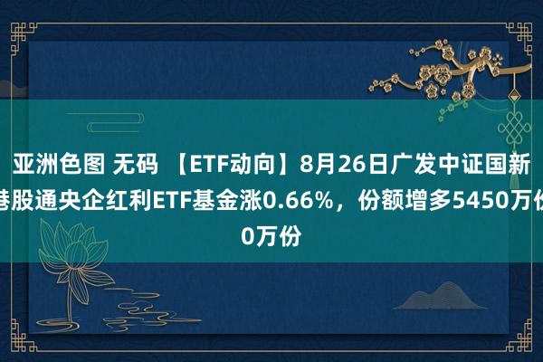 亚洲色图 无码 【ETF动向】8月26日广发中证国新港股通央企红利ETF基金涨0.66%，份额增多5450万份