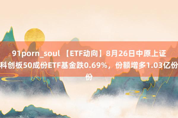 91porn_soul 【ETF动向】8月26日中原上证科创板50成份ETF基金跌0.69%，份额增多1.03亿份