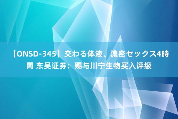 【ONSD-345】交わる体液、濃密セックス4時間 东吴证券：赐与川宁生物买入评级