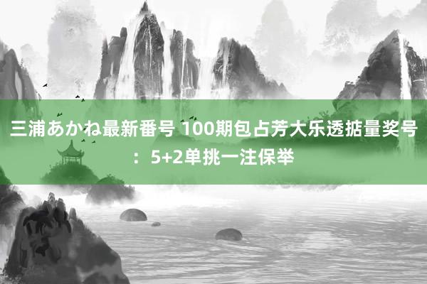 三浦あかね最新番号 100期包占芳大乐透掂量奖号：5+2单挑一注保举