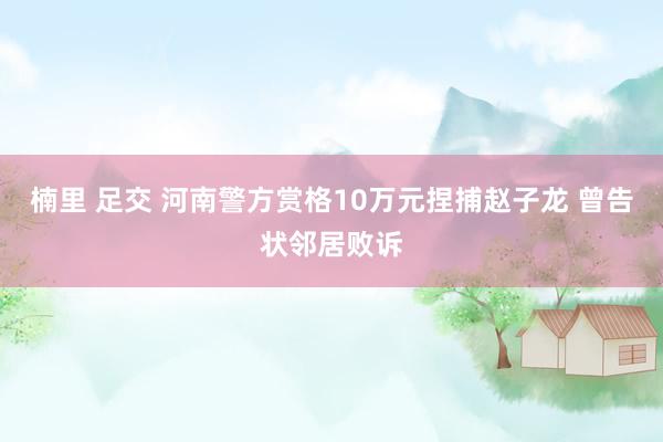 楠里 足交 河南警方赏格10万元捏捕赵子龙 曾告状邻居败诉