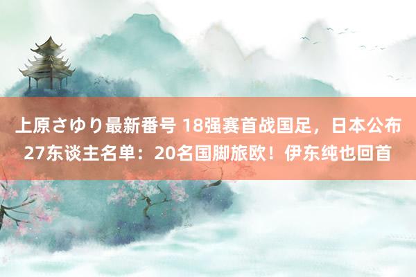 上原さゆり最新番号 18强赛首战国足，日本公布27东谈主名单：20名国脚旅欧！伊东纯也回首