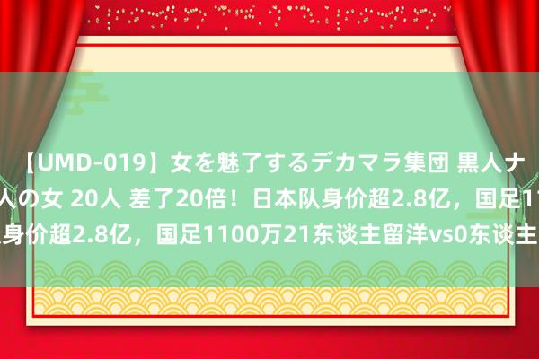 【UMD-019】女を魅了するデカマラ集団 黒人ナンパ エロくてイイ大人の女 20人 差了20倍！日本队身价超2.8亿，国足1100万21东谈主留洋vs0东谈主留洋