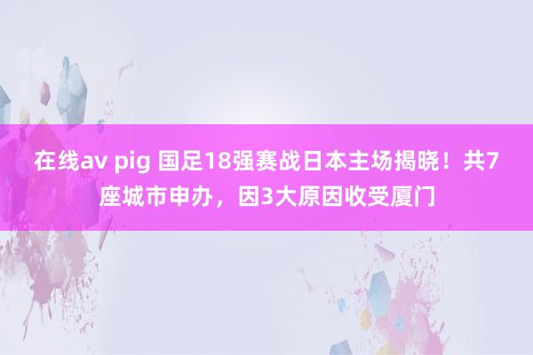 在线av pig 国足18强赛战日本主场揭晓！共7座城市申办，因3大原因收受厦门