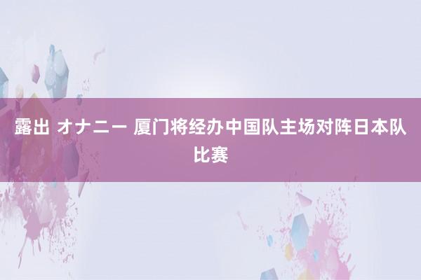 露出 オナニー 厦门将经办中国队主场对阵日本队比赛