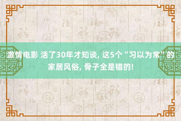 激情电影 活了30年才知谈， 这5个“习以为常”的家居风俗， 骨子全是错的!