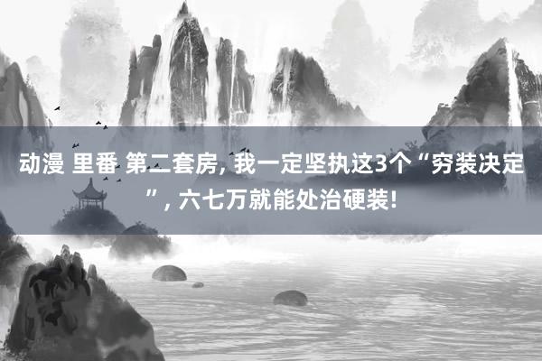 动漫 里番 第二套房， 我一定坚执这3个“穷装决定”， 六七万就能处治硬装!