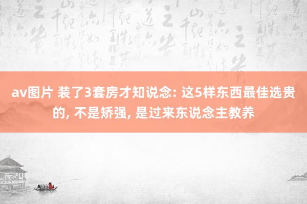 av图片 装了3套房才知说念: 这5样东西最佳选贵的， 不是矫强， 是过来东说念主教养