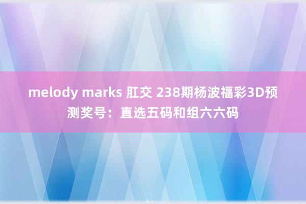 melody marks 肛交 238期杨波福彩3D预测奖号：直选五码和组六六码