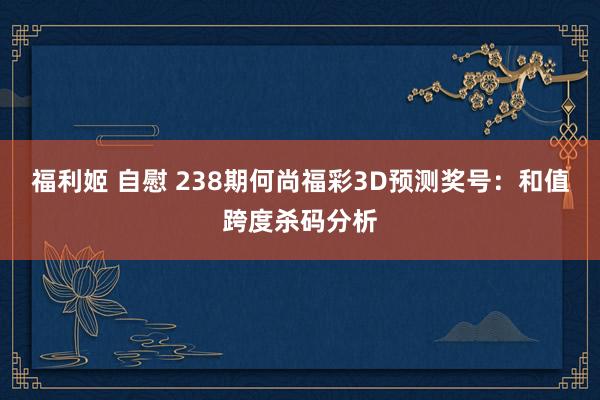 福利姬 自慰 238期何尚福彩3D预测奖号：和值跨度杀码分析