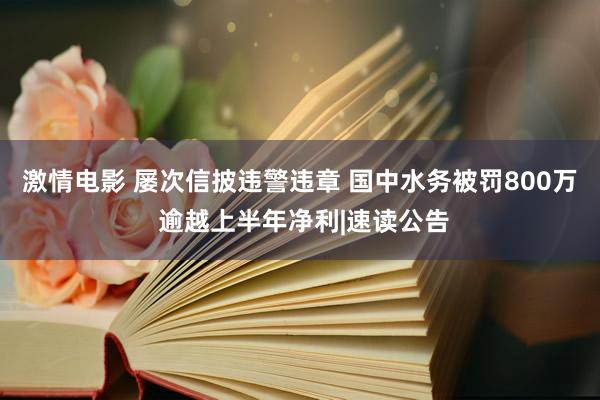 激情电影 屡次信披违警违章 国中水务被罚800万 逾越上半年净利|速读公告