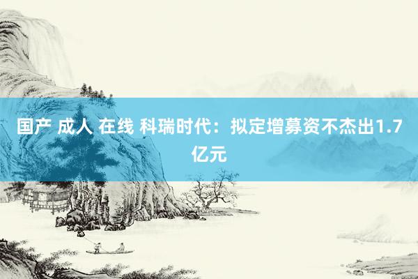 国产 成人 在线 科瑞时代：拟定增募资不杰出1.7亿元