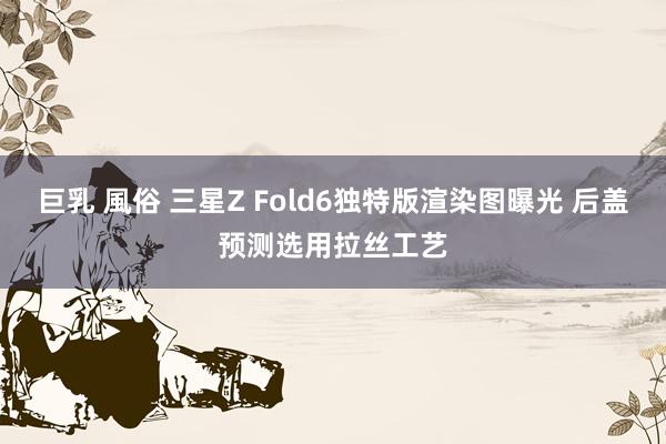 巨乳 風俗 三星Z Fold6独特版渲染图曝光 后盖预测选用拉丝工艺