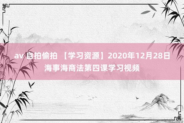 av 自拍偷拍 【学习资源】2020年12月28日海事海商法第四课学习视频