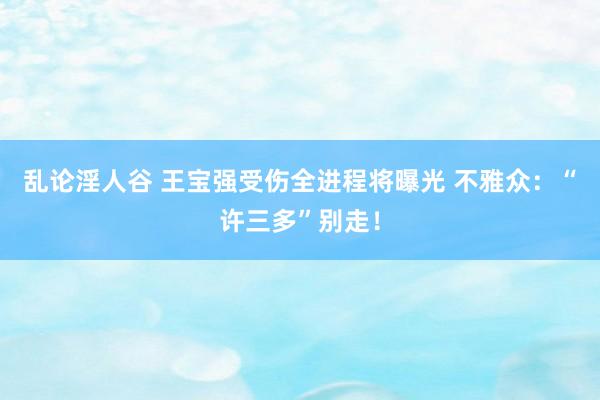 乱论淫人谷 王宝强受伤全进程将曝光 不雅众：“许三多”别走！