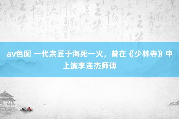 av色图 一代宗匠于海死一火，曾在《少林寺》中上演李连杰师傅