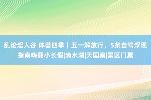 乱论淫人谷 体荟四季｜五一解放行，5条自驾浮现指南嗨翻小长假|滴水湖|天国寨|景区门票